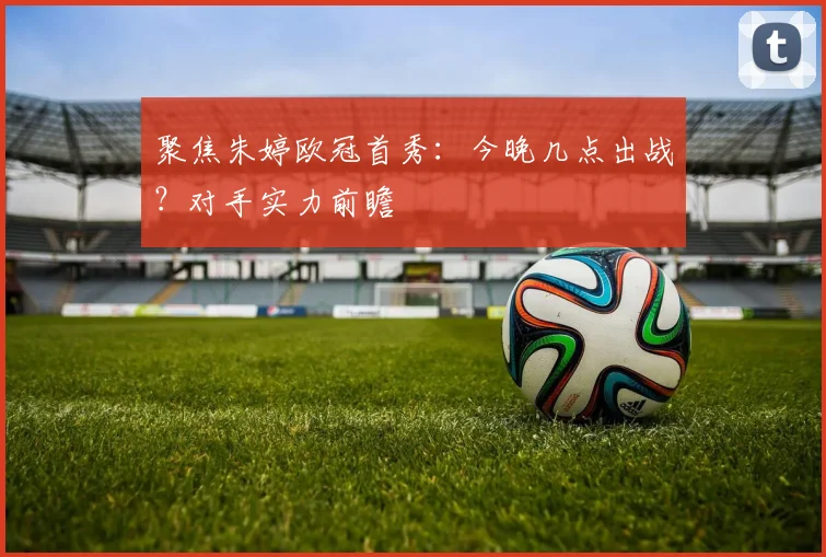 聚焦朱婷欧冠首秀：今晚几点出战？对手实力前瞻