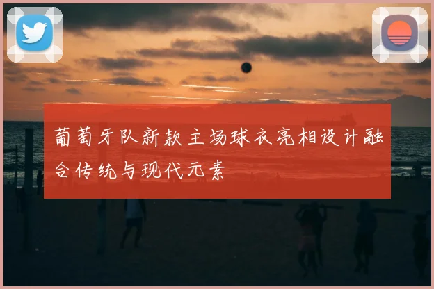 葡萄牙队新款主场球衣亮相设计融合传统与现代元素